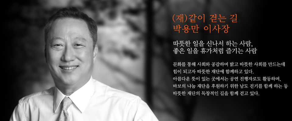 두산 그룹 박용만 회장
따뜻한 일을 신나서 하는 사람,
좋은 일을 휴가처럼 즐기는 사람

문화를 통해 사회와 공감하며 밝고 따뜻한 사회를 만드는데
힘이 되고자 따뜻한 재단에 함께하고 있다.
아름다운 뜻이 있는 곳에서는 공연 진행자로도 활동하며,
바보의 나눔 재단을 후원하기 위한 남도 걷기를 함께 하는 등
따뜻한 재단의 독창적인 길을 함께 걷고 있다.